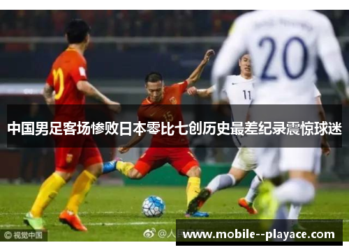 中国男足客场惨败日本零比七创历史最差纪录震惊球迷 中国男足客场惨败日本零比七创历史最差纪录震惊球迷