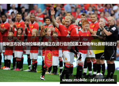 曼联宣布因老特拉福德漏雨正在进行临时加盖工程确保比赛顺利进行