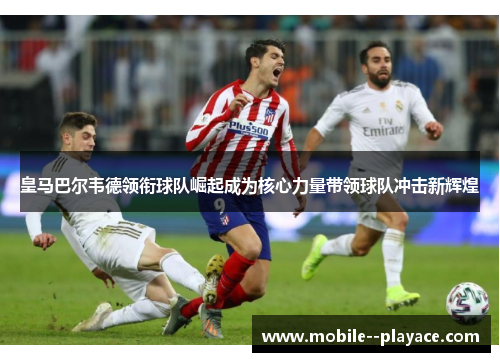 皇马巴尔韦德领衔球队崛起成为核心力量带领球队冲击新辉煌 皇马巴尔韦德领衔球队崛起成为核心力量带领球队冲击新辉煌