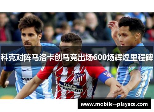科克对阵马洛卡创马竞出场600场辉煌里程碑 科克对阵马洛卡创马竞出场600场辉煌里程碑