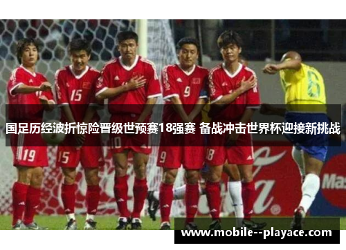 国足历经波折惊险晋级世预赛18强赛 备战冲击世界杯迎接新挑战