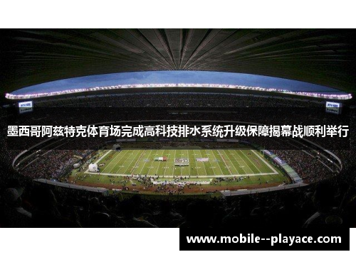 墨西哥阿兹特克体育场完成高科技排水系统升级保障揭幕战顺利举行