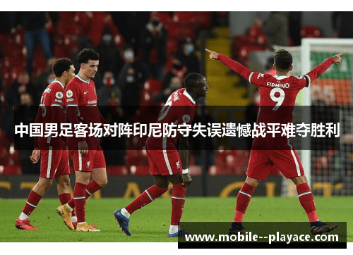 中国男足客场对阵印尼防守失误遗憾战平难夺胜利
