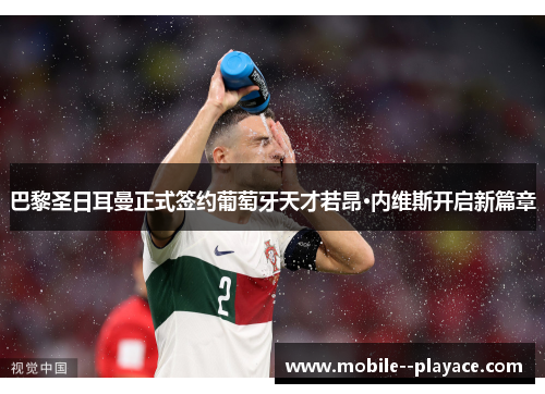 巴黎圣日耳曼正式签约葡萄牙天才若昂·内维斯开启新篇章