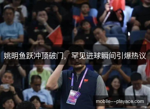 姚明鱼跃冲顶破门,罕见进球瞬间引爆热议 姚明鱼跃冲顶破门,罕见进球瞬间引爆热议